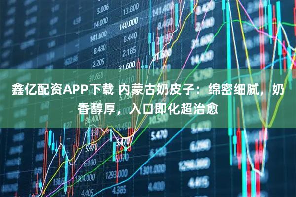 鑫亿配资APP下载 内蒙古奶皮子：绵密细腻，奶香醇厚，入口即化超治愈