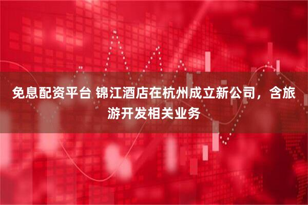 免息配资平台 锦江酒店在杭州成立新公司，含旅游开发相关业务