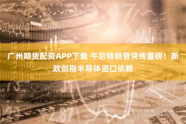 广州期货配资APP下载 午后特朗普突传重磅！新政剑指半导体进口依赖