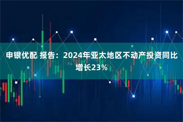 申银优配 报告：2024年亚太地区不动产投资同比增长23%