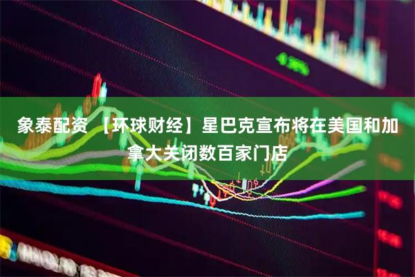 象泰配资 【环球财经】星巴克宣布将在美国和加拿大关闭数百家门店