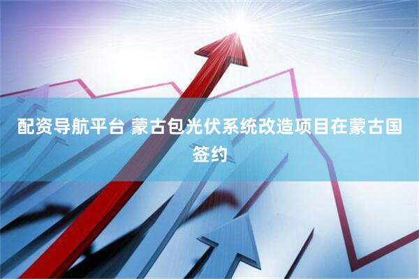配资导航平台 蒙古包光伏系统改造项目在蒙古国签约