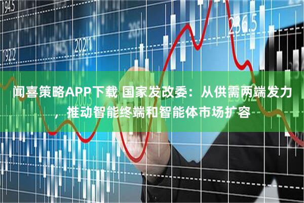 闻喜策略APP下载 国家发改委：从供需两端发力，推动智能终端和智能体市场扩容