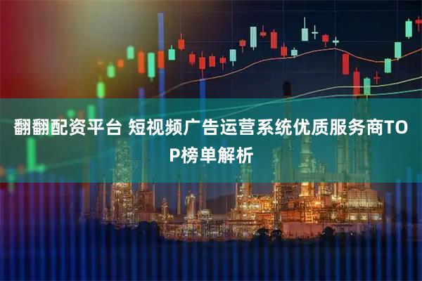 翻翻配资平台 短视频广告运营系统优质服务商TOP榜单解析
