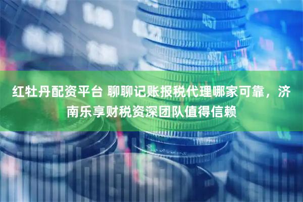 红牡丹配资平台 聊聊记账报税代理哪家可靠，济南乐享财税资深团队值得信赖