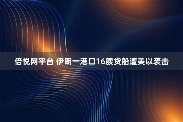 倍悦网平台 伊朗一港口16艘货船遭美以袭击