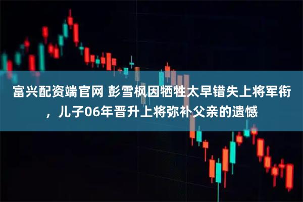 富兴配资端官网 彭雪枫因牺牲太早错失上将军衔，儿子06年晋升上将弥补父亲的遗憾
