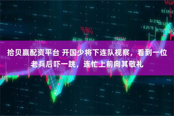 拾贝赢配资平台 开国少将下连队视察，看到一位老兵后吓一跳，连忙上前向其敬礼