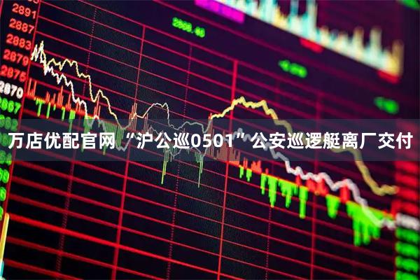 万店优配官网 “沪公巡0501”公安巡逻艇离厂交付