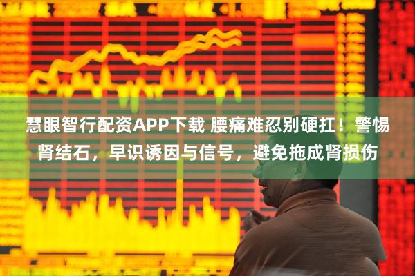 慧眼智行配资APP下载 腰痛难忍别硬扛！警惕肾结石，早识诱因与信号，避免拖成肾损伤