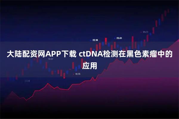 大陆配资网APP下载 ctDNA检测在黑色素瘤中的应用