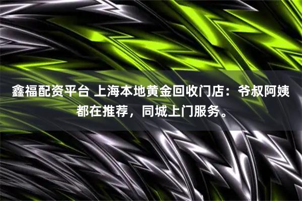 鑫福配资平台 上海本地黄金回收门店：爷叔阿姨都在推荐，同城上门服务。