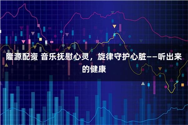 隆源配资 音乐抚慰心灵，旋律守护心脏——听出来的健康