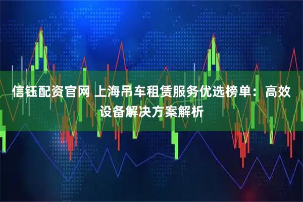信钰配资官网 上海吊车租赁服务优选榜单：高效设备解决方案解析
