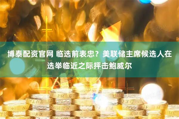 博泰配资官网 临选前表忠？美联储主席候选人在选举临近之际抨击鲍威尔