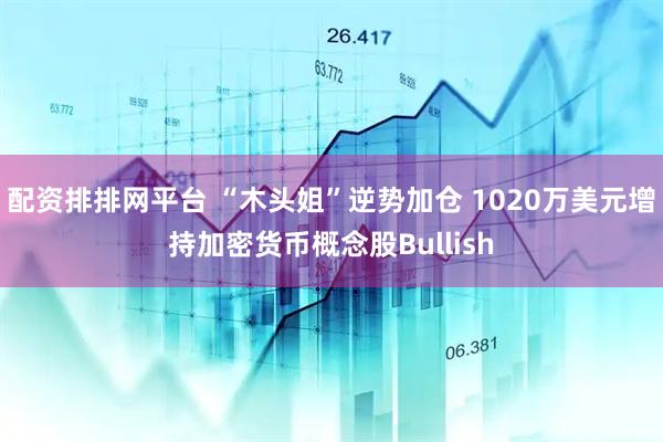 配资排排网平台 “木头姐”逆势加仓 1020万美元增持加密货币概念股Bullish