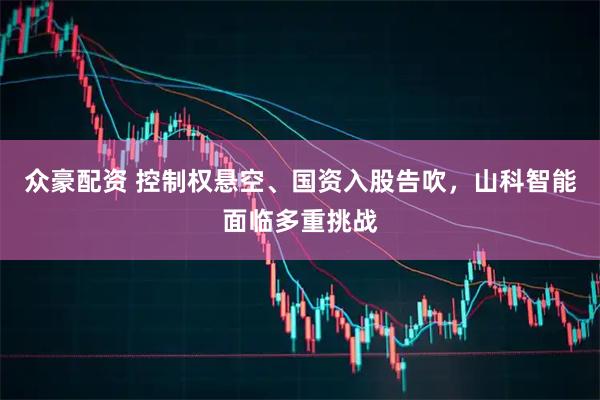 众豪配资 控制权悬空、国资入股告吹，山科智能面临多重挑战