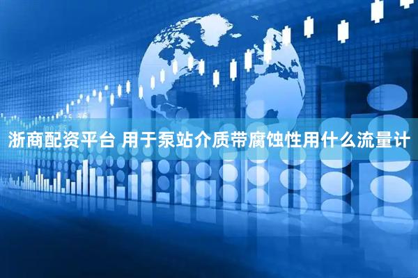 浙商配资平台 用于泵站介质带腐蚀性用什么流量计