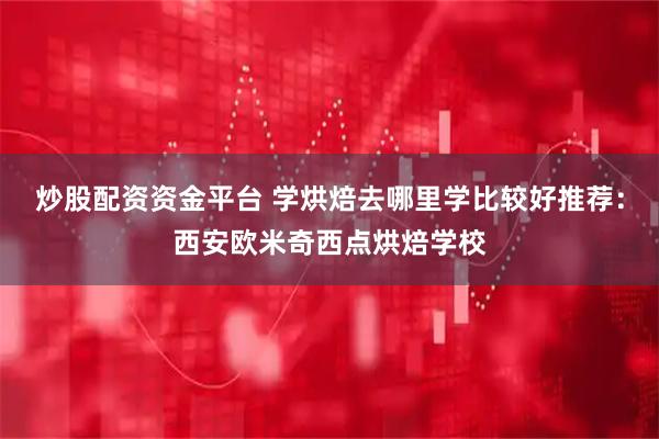 炒股配资资金平台 学烘焙去哪里学比较好推荐：西安欧米奇西点烘焙学校