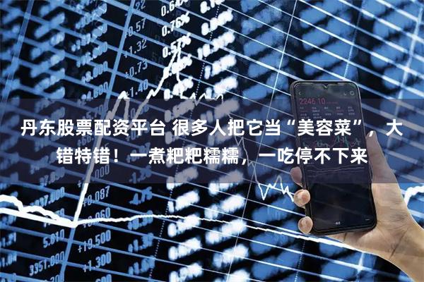 丹东股票配资平台 很多人把它当“美容菜”，大错特错！一煮粑粑糯糯，一吃停不下来