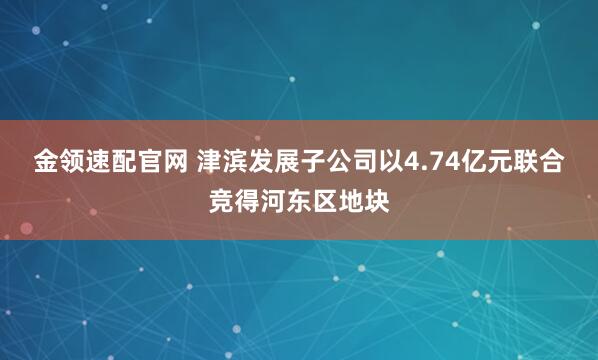金领速配官网 津滨发展子公司以4.74亿元联合竞得河东区地块