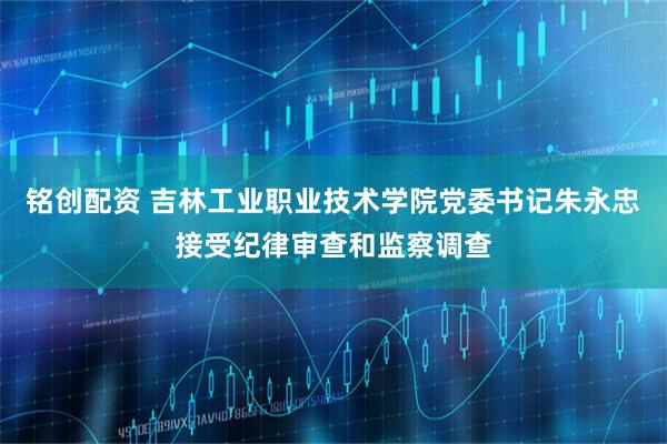 铭创配资 吉林工业职业技术学院党委书记朱永忠接受纪律审查和监察调查