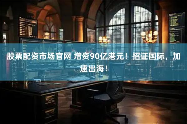 股票配资市场官网 增资90亿港元！招证国际，加速出海！