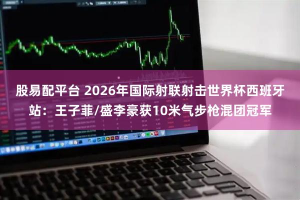 股易配平台 2026年国际射联射击世界杯西班牙站：王子菲/盛李豪获10米气步枪混团冠军