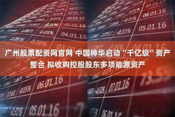广州股票配资网官网 中国神华启动“千亿级”资产整合 拟收购控股股东多项能源资产