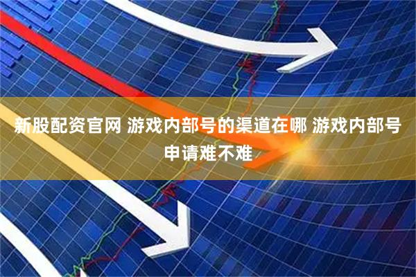 新股配资官网 游戏内部号的渠道在哪 游戏内部号申请难不难