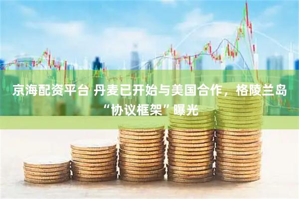 京海配资平台 丹麦已开始与美国合作，格陵兰岛“协议框架”曝光