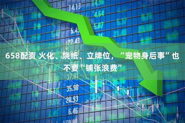 658配资 火化、烧纸、立牌位，“宠物身后事”也不要“铺张浪费”