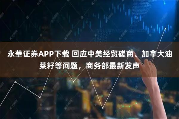永華证券APP下载 回应中美经贸磋商、加拿大油菜籽等问题，商务部最新发声