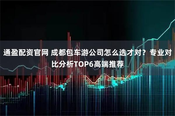 通盈配资官网 成都包车游公司怎么选才对？专业对比分析TOP6高端推荐