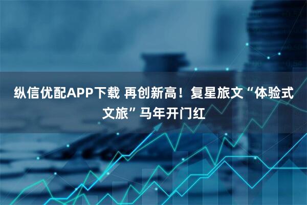 纵信优配APP下载 再创新高！复星旅文“体验式文旅”马年开门红