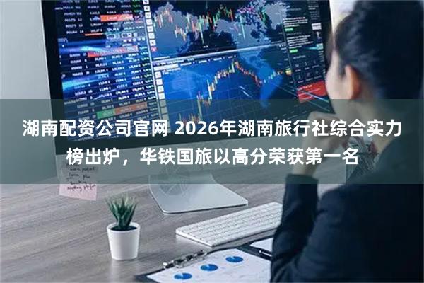 湖南配资公司官网 2026年湖南旅行社综合实力榜出炉，华铁国旅以高分荣获第一名