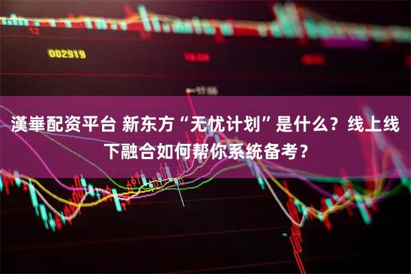 漢崋配资平台 新东方“无忧计划”是什么？线上线下融合如何帮你系统备考？