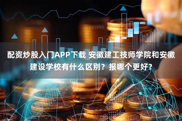 配资炒股入门APP下载 安徽建工技师学院和安徽建设学校有什么区别？报哪个更好？