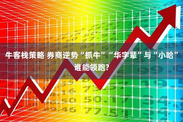 牛客栈策略 券商逆势“抓牛”“华字辈”与“小哈”谁能领跑?