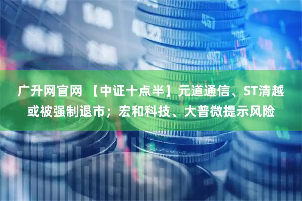 广升网官网 【中证十点半】元道通信、ST清越或被强制退市；宏和科技、大普微提示风险