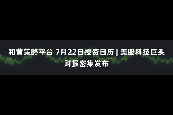 和营策略平台 7月22日投资日历 | 美股科技巨头财报密集发布